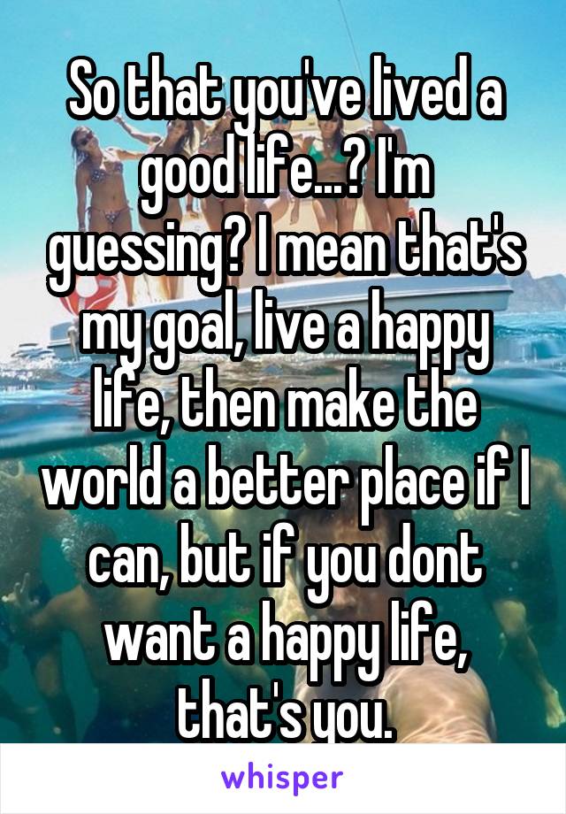 So that you've lived a good life...? I'm guessing? I mean that's my goal, live a happy life, then make the world a better place if I can, but if you dont want a happy life, that's you.
