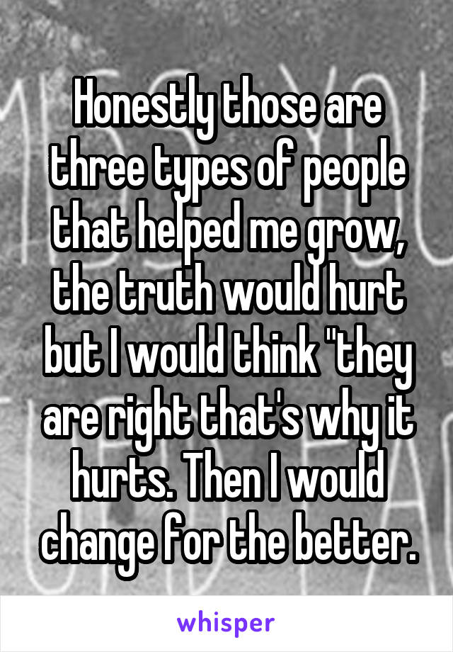 Honestly those are three types of people that helped me grow, the truth would hurt but I would think "they are right that's why it hurts. Then I would change for the better.
