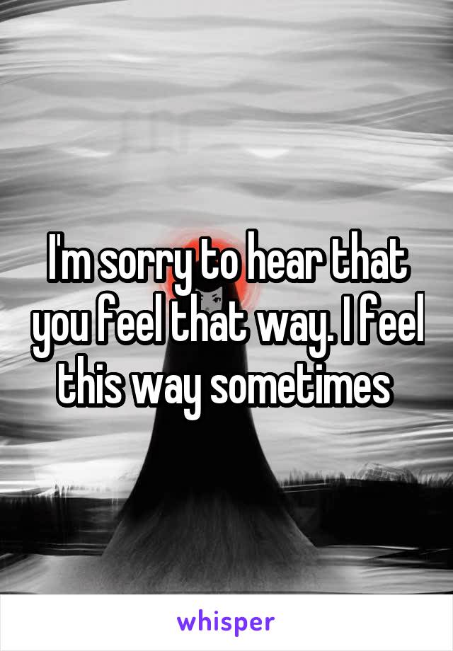 I'm sorry to hear that you feel that way. I feel this way sometimes 