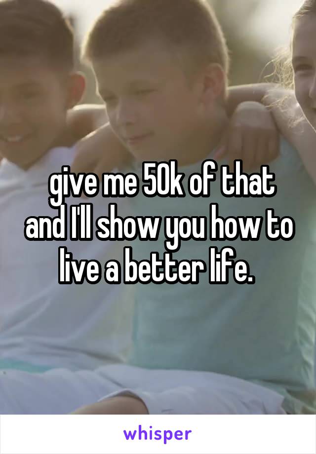  give me 50k of that and I'll show you how to live a better life. 