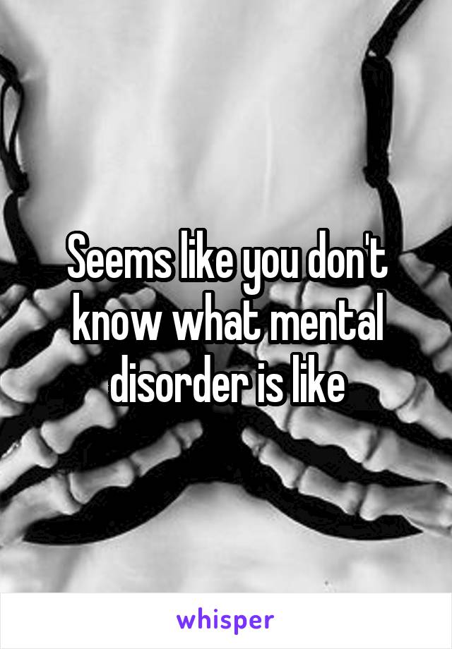 Seems like you don't know what mental disorder is like