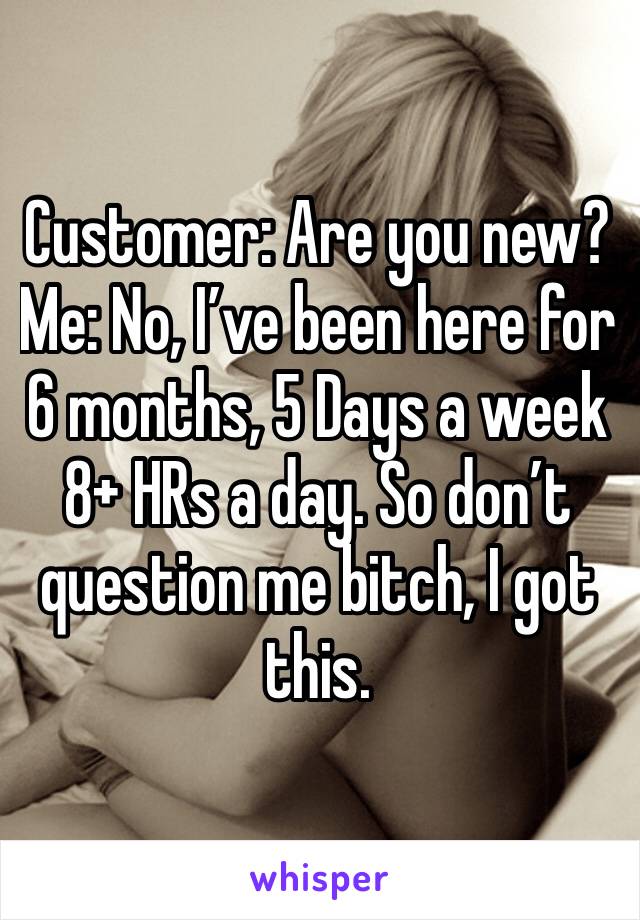 Customer: Are you new?
Me: No, I’ve been here for 6 months, 5 Days a week 8+ HRs a day. So don’t question me bitch, I got this.