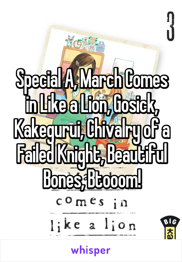 Special A, March Comes in Like a Lion, Gosick, Kakegurui, Chivalry of a Failed Knight, Beautiful Bones, Btooom!