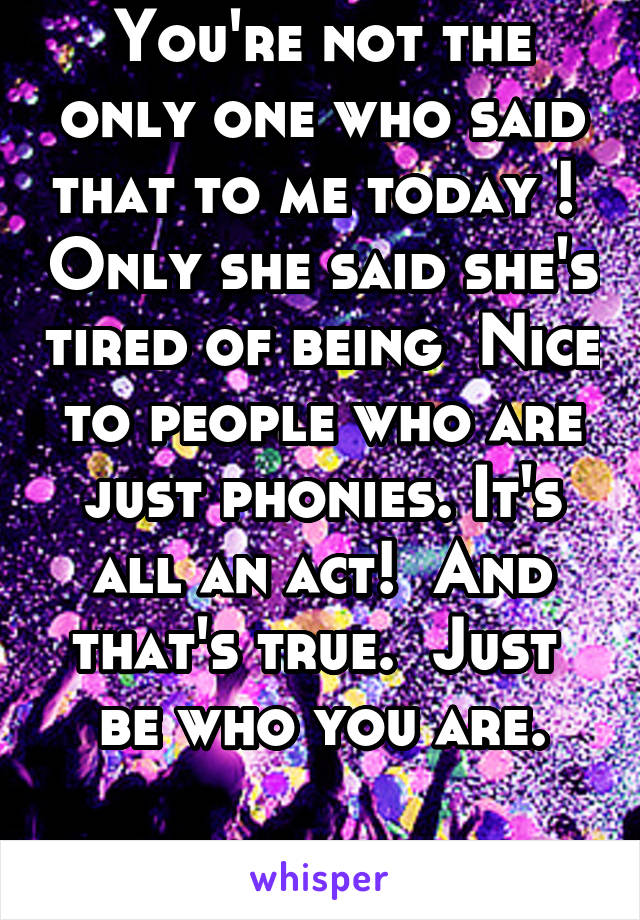 You're not the only one who said that to me today !  Only she said she's tired of being  Nice to people who are just phonies. It's all an act!  And that's true.  Just  be who you are.

