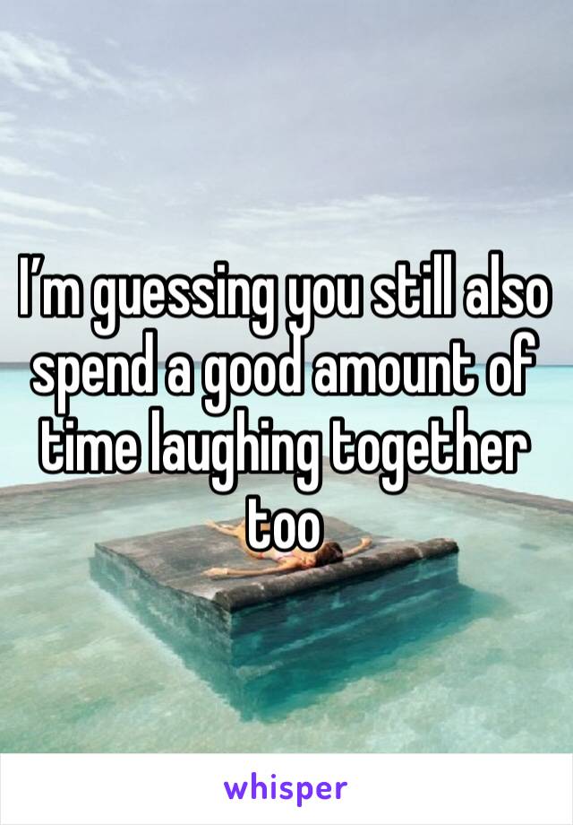 I’m guessing you still also spend a good amount of time laughing together too