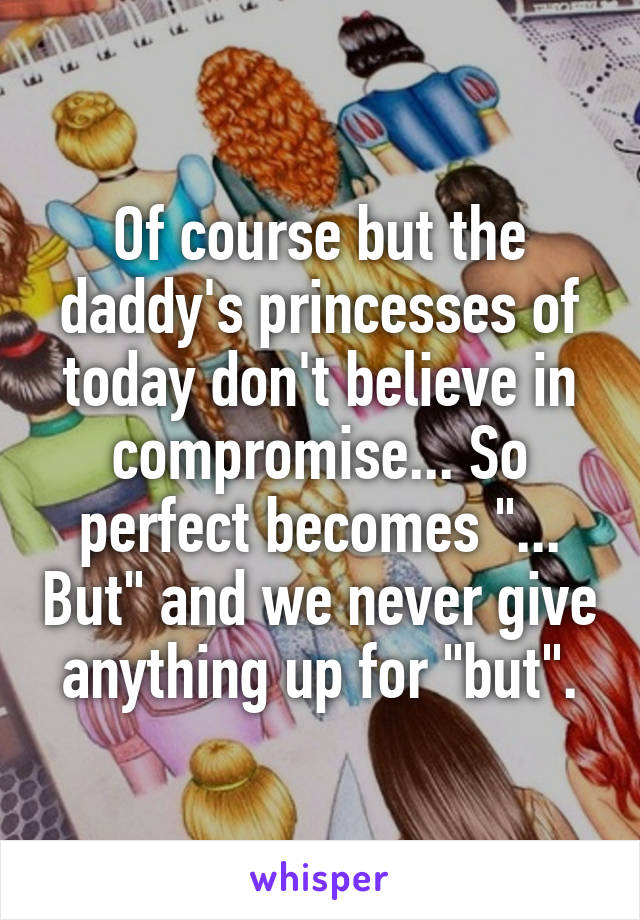 Of course but the daddy's princesses of today don't believe in compromise... So perfect becomes "... But" and we never give anything up for "but".