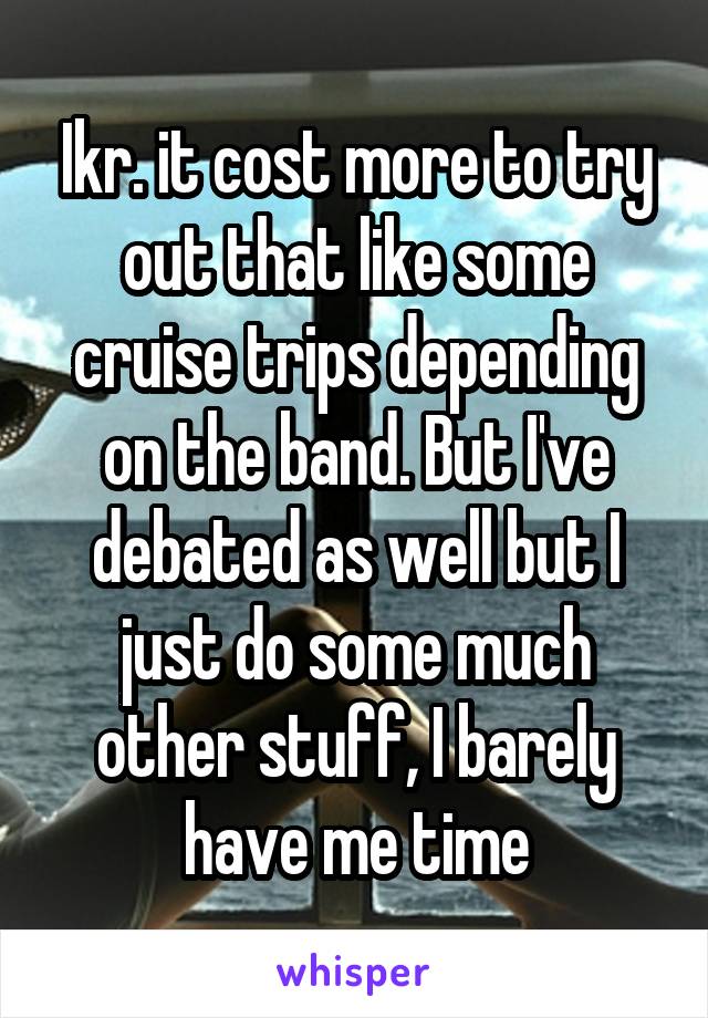 Ikr. it cost more to try out that like some cruise trips depending on the band. But I've debated as well but I just do some much other stuff, I barely have me time