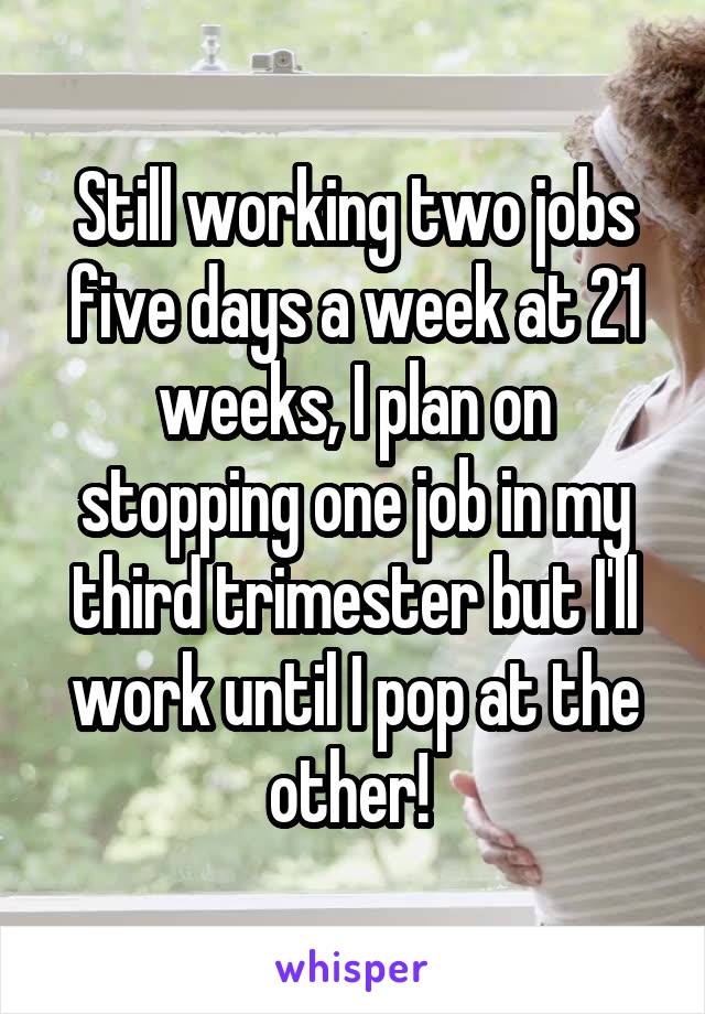 Still working two jobs five days a week at 21 weeks, I plan on stopping one job in my third trimester but I'll work until I pop at the other! 
