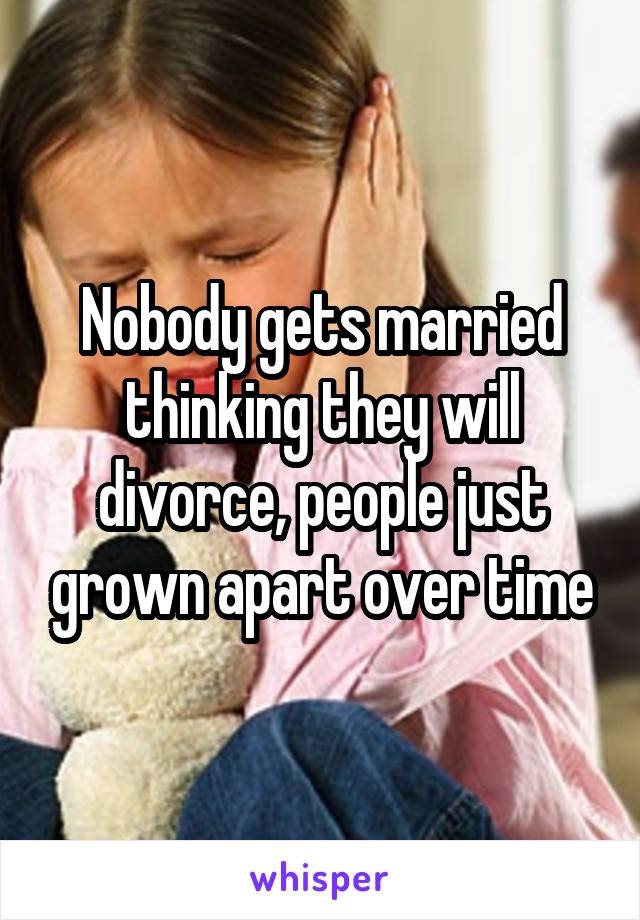 Nobody gets married thinking they will divorce, people just grown apart over time