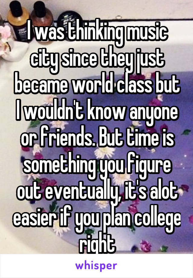 I was thinking music city since they just became world class but I wouldn't know anyone or friends. But time is something you figure out eventually, it's alot easier if you plan college right