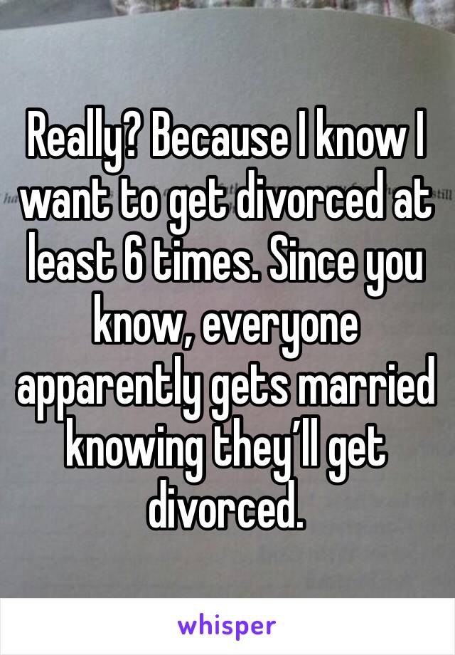 Really? Because I know I want to get divorced at least 6 times. Since you know, everyone apparently gets married knowing they’ll get divorced. 