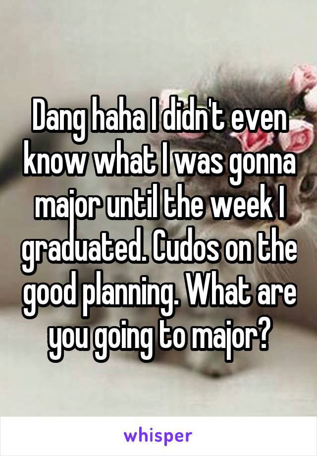 Dang haha I didn't even know what I was gonna major until the week I graduated. Cudos on the good planning. What are you going to major?