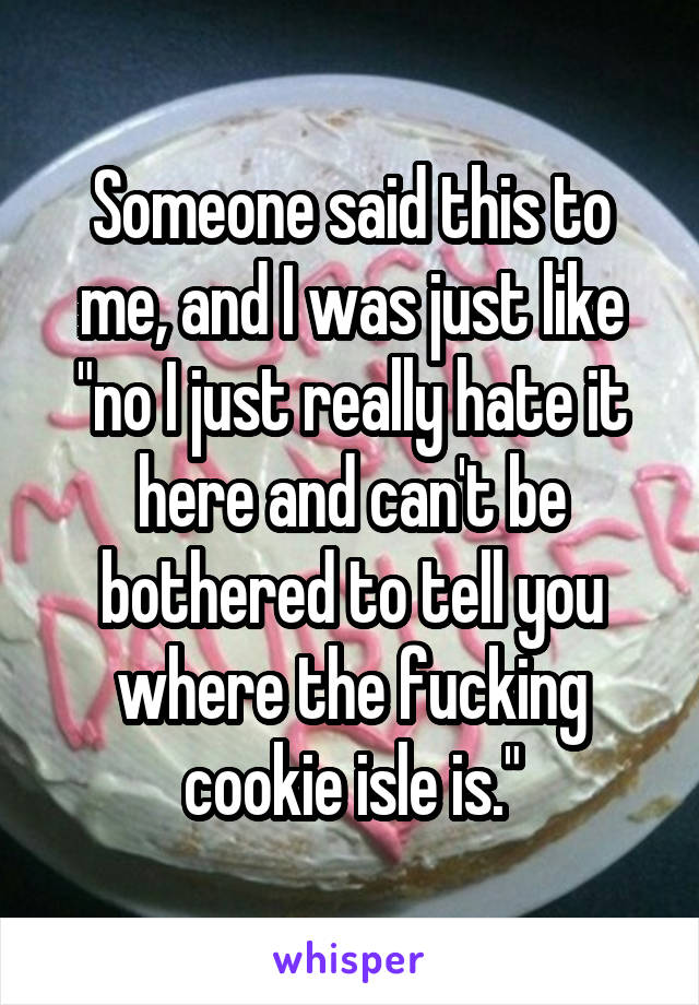 Someone said this to me, and I was just like "no I just really hate it here and can't be bothered to tell you where the fucking cookie isle is."
