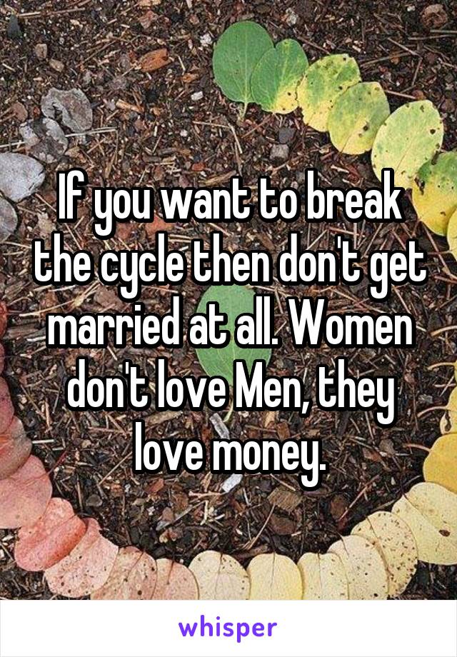 If you want to break the cycle then don't get married at all. Women don't love Men, they love money.