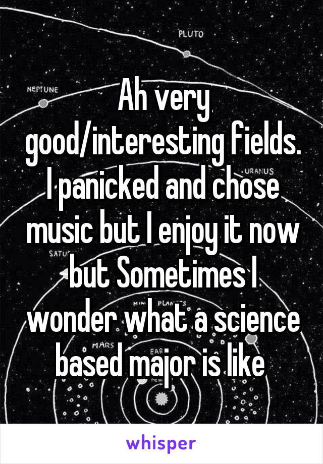 Ah very good/interesting fields. I panicked and chose music but I enjoy it now but Sometimes I wonder what a science based major is like 