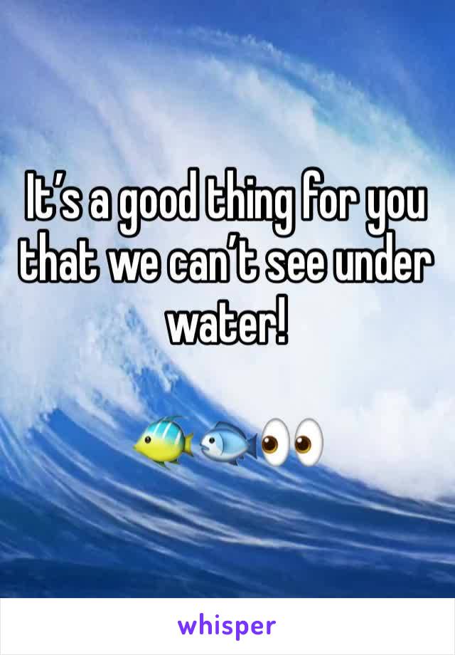 It’s a good thing for you that we can’t see under water!

🐠🐟👀