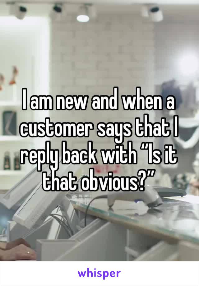 I am new and when a customer says that I reply back with “Is it that obvious?”