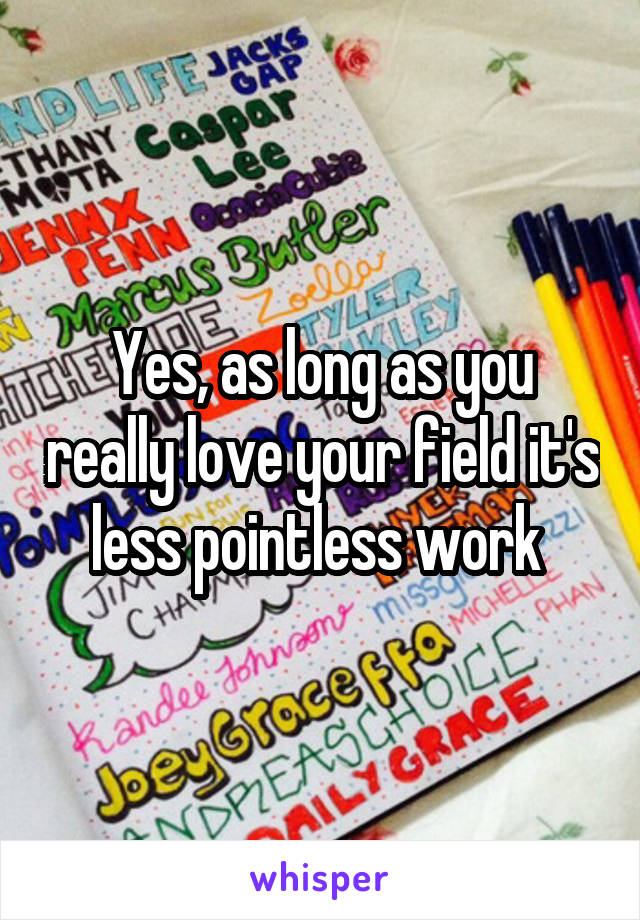 Yes, as long as you really love your field it's less pointless work 