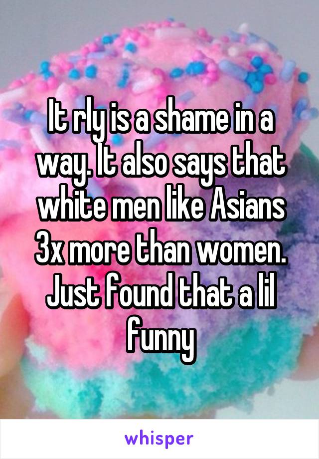 It rly is a shame in a way. It also says that white men like Asians 3x more than women. Just found that a lil funny