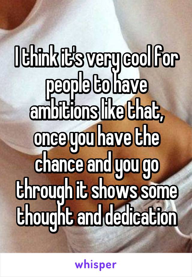 I think it's very cool for people to have ambitions like that, once you have the chance and you go through it shows some thought and dedication