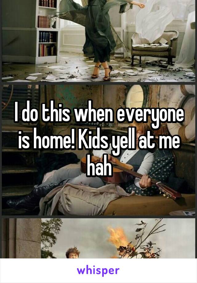 I do this when everyone is home! Kids yell at me hah