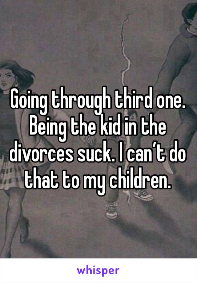 Going through third one. Being the kid in the divorces suck. I can’t do that to my children. 