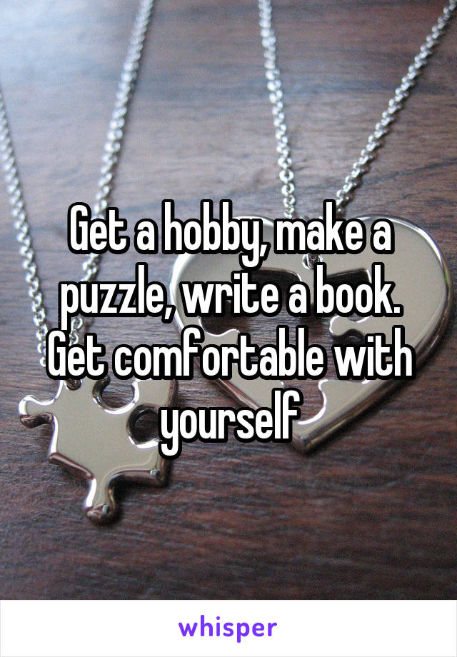 Get a hobby, make a puzzle, write a book. Get comfortable with yourself