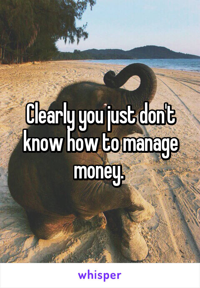Clearly you just don't know how to manage money. 