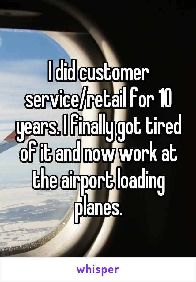 I did customer service/retail for 10 years. I finally got tired of it and now work at the airport loading planes.