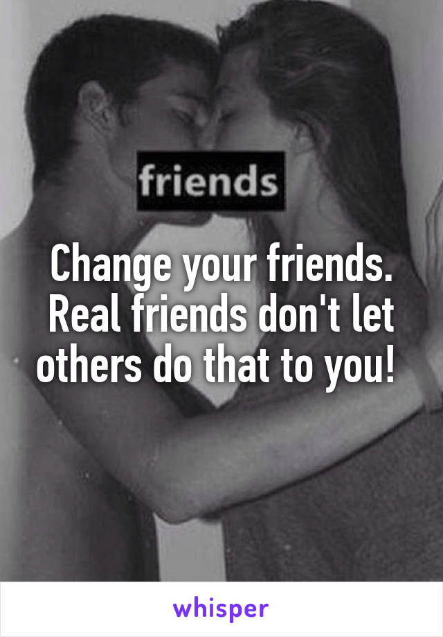 Change your friends. Real friends don't let others do that to you! 