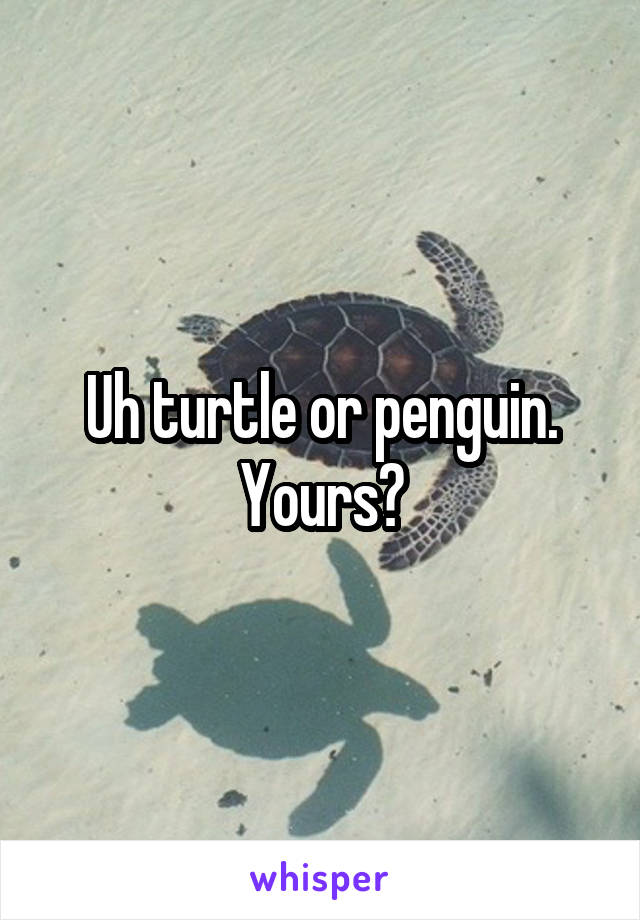 Uh turtle or penguin. Yours?