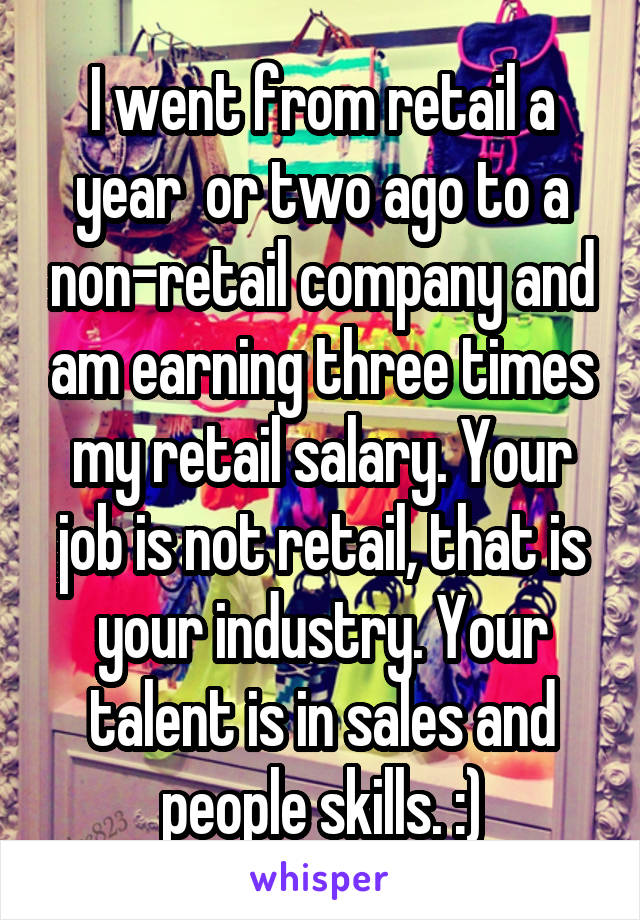 I went from retail a year  or two ago to a non-retail company and am earning three times my retail salary. Your job is not retail, that is your industry. Your talent is in sales and people skills. :)