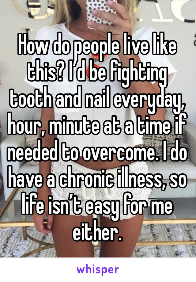 How do people live like this? I’d be fighting tooth and nail everyday, hour, minute at a time if needed to overcome. I do have a chronic illness, so life isn’t easy for me either.