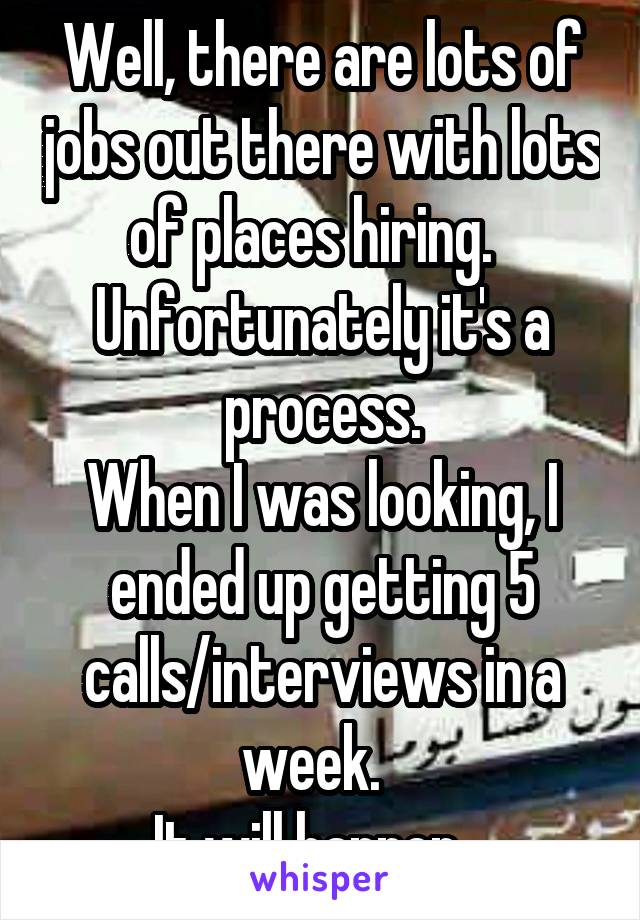 Well, there are lots of jobs out there with lots of places hiring.  
Unfortunately it's a process.
When I was looking, I ended up getting 5 calls/interviews in a week.  
It will happen.  