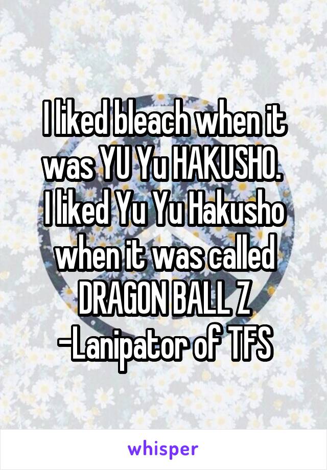 I liked bleach when it was YU Yu HAKUSHO. 
I liked Yu Yu Hakusho when it was called DRAGON BALL Z -Lanipator of TFS