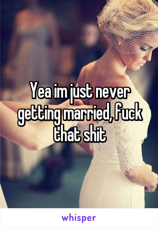 Yea im just never getting married, fuck that shit