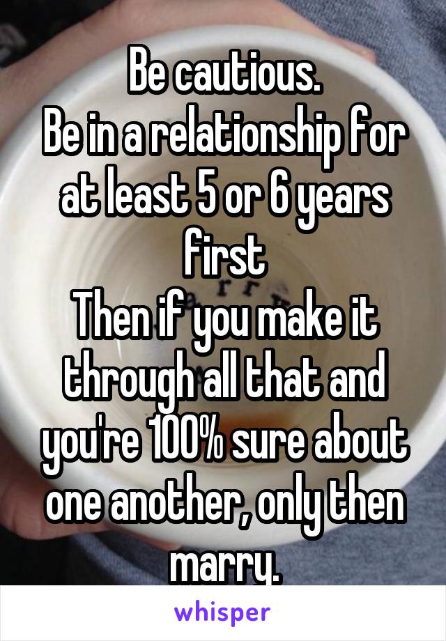 Be cautious.
Be in a relationship for at least 5 or 6 years first
Then if you make it through all that and you're 100% sure about one another, only then marry.