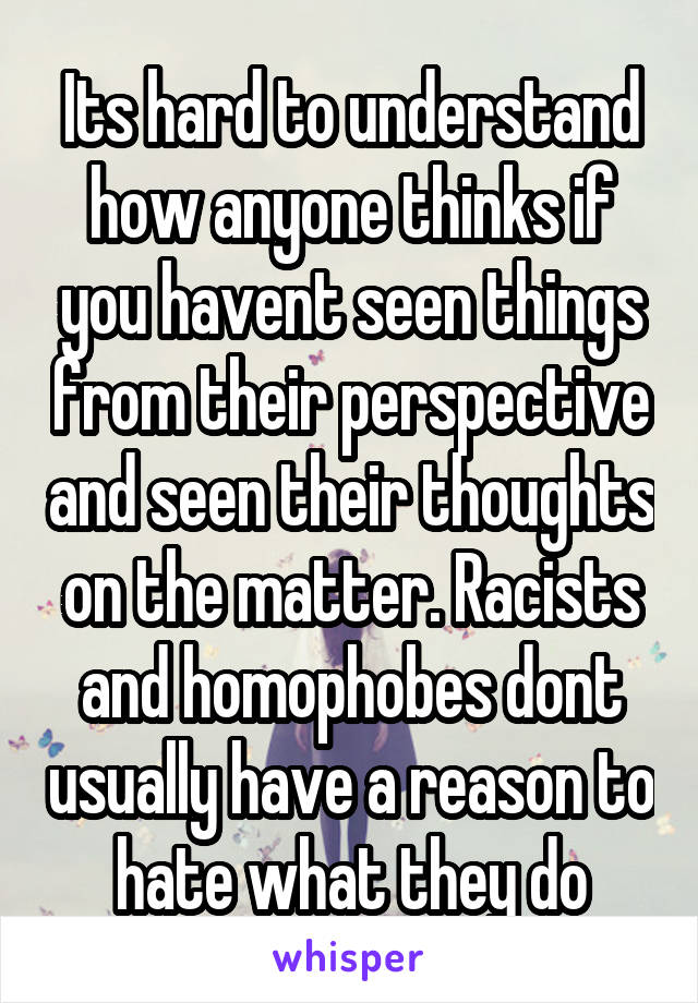 Its hard to understand how anyone thinks if you havent seen things from their perspective and seen their thoughts on the matter. Racists and homophobes dont usually have a reason to hate what they do