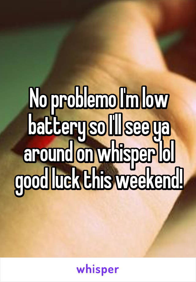 No problemo I'm low battery so I'll see ya around on whisper lol good luck this weekend!