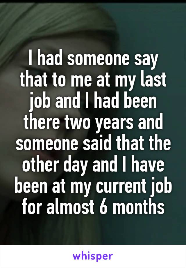 I had someone say that to me at my last job and I had been there two years and someone said that the other day and I have been at my current job for almost 6 months
