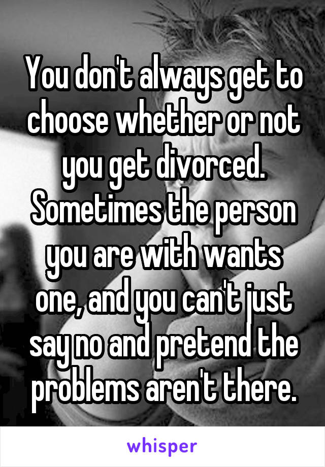 You don't always get to choose whether or not you get divorced. Sometimes the person you are with wants one, and you can't just say no and pretend the problems aren't there.