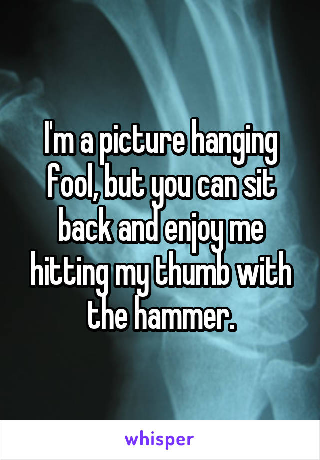 I'm a picture hanging fool, but you can sit back and enjoy me hitting my thumb with the hammer.