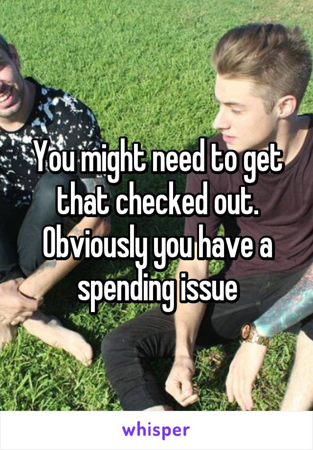 You might need to get that checked out. Obviously you have a spending issue