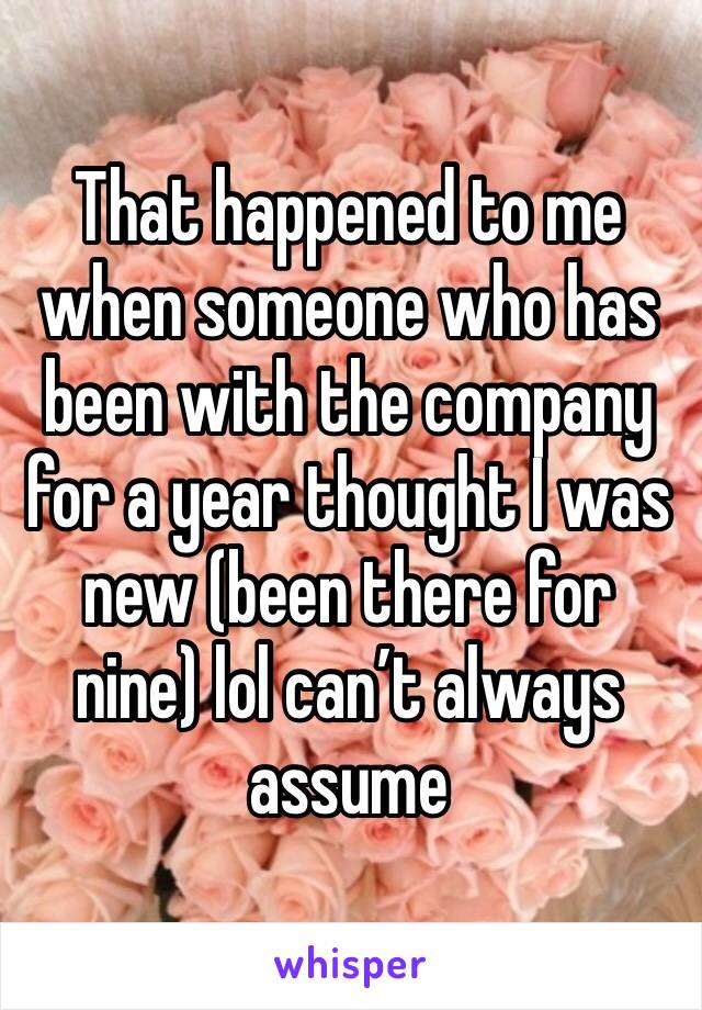 That happened to me when someone who has been with the company for a year thought I was new (been there for nine) lol can’t always assume 