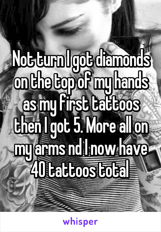 Not turn I got diamonds on the top of my hands as my first tattoos then I got 5. More all on my arms nd I now have 40 tattoos total 