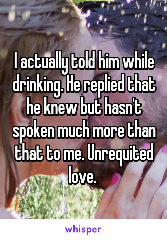 I actually told him while drinking. He replied that he knew but hasn't spoken much more than that to me. Unrequited love. 