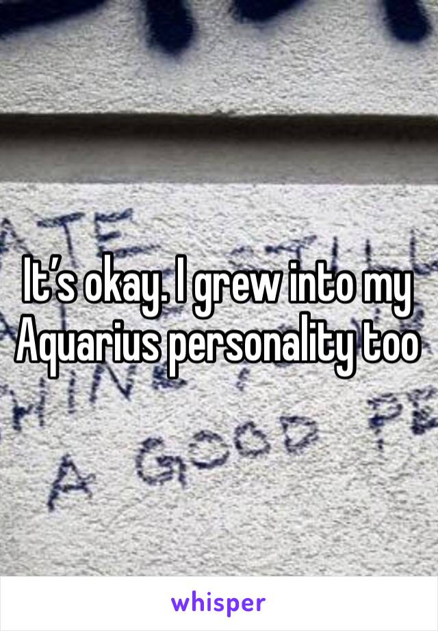 It’s okay. I grew into my Aquarius personality too