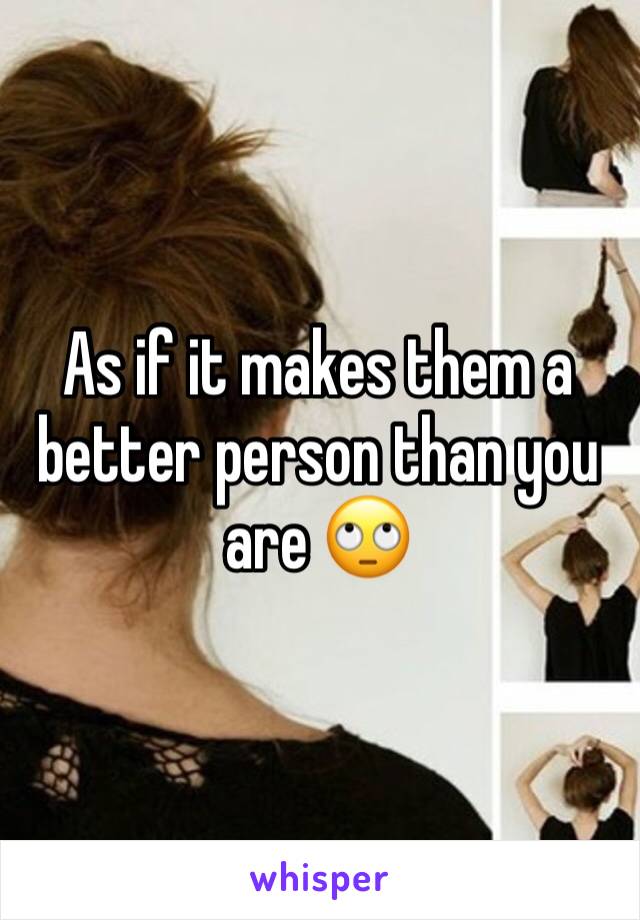 As if it makes them a better person than you are 🙄