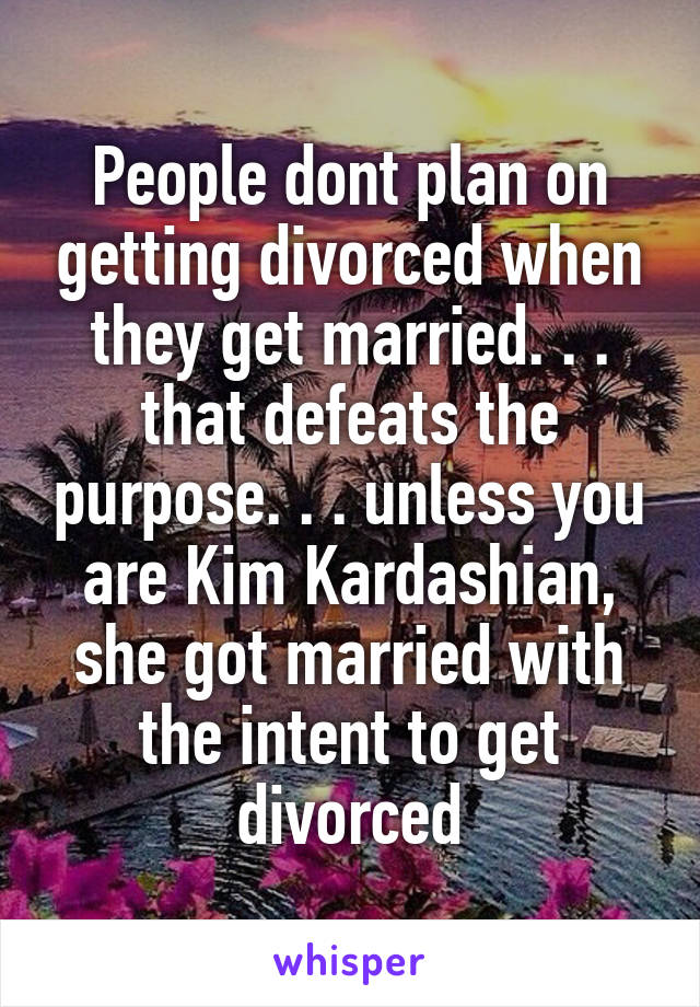 People dont plan on getting divorced when they get married. . . that defeats the purpose. . . unless you are Kim Kardashian, she got married with the intent to get divorced