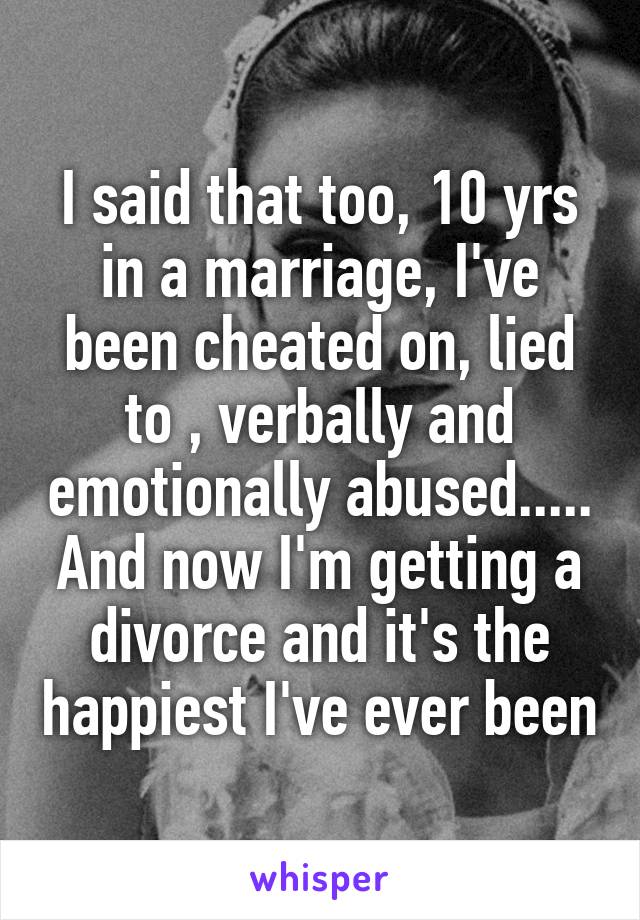 I said that too, 10 yrs in a marriage, I've been cheated on, lied to , verbally and emotionally abused..... And now I'm getting a divorce and it's the happiest I've ever been